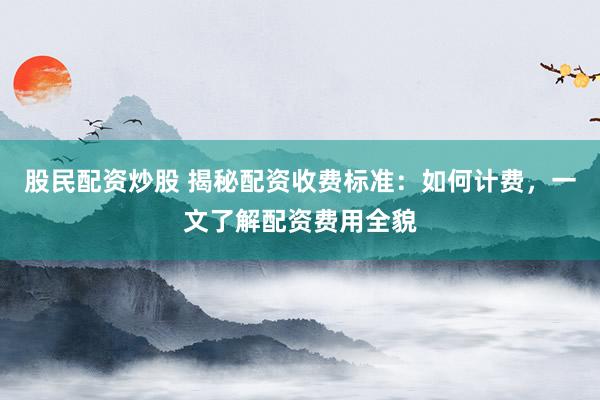 股民配资炒股 揭秘配资收费标准：如何计费，一文了解配资费用全貌
