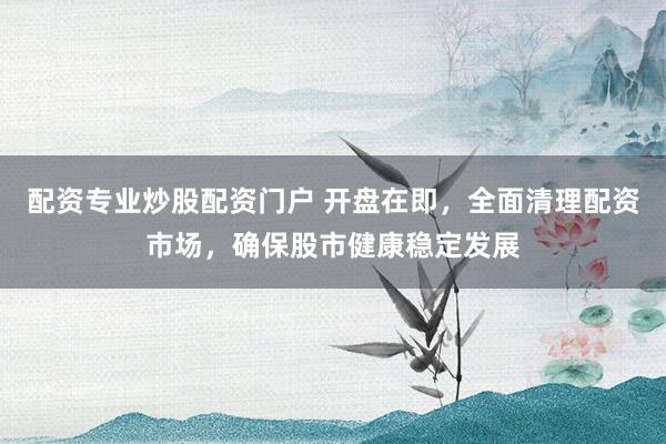 配资专业炒股配资门户 开盘在即,全面清理配资市场,确保股市健康稳定发展