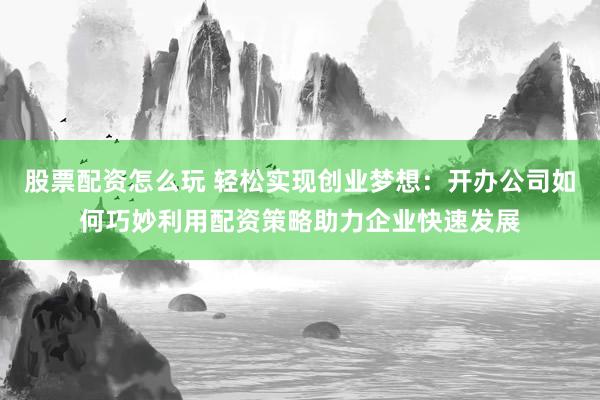 股票配资怎么玩 轻松实现创业梦想:开办公司如何巧妙利用配资策略助力企业快速发展