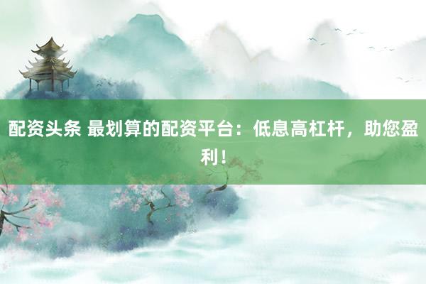 配资头条 最划算的配资平台：低息高杠杆，助您盈利！