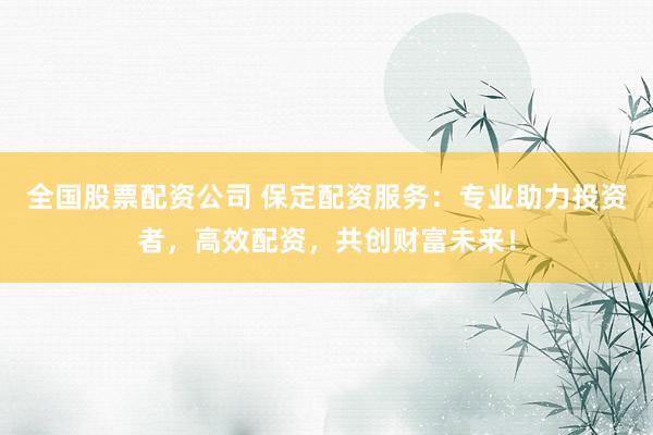 全国股票配资公司 保定配资服务:专业助力投资者,高效配资,共创财富未来!