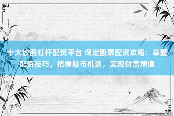 十大炒股杠杆配资平台 保定股票配资攻略：掌握配资技巧，把握股市机遇，实现财富增值