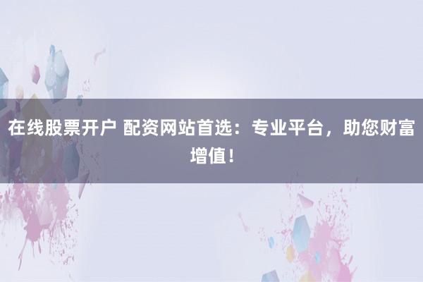 在线股票开户 配资网站首选：专业平台，助您财富增值！