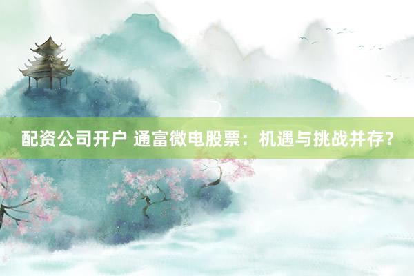 配资公司开户 通富微电股票：机遇与挑战并存？