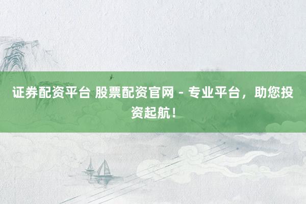 证券配资平台 股票配资官网 - 专业平台，助您投资起航！