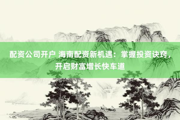 配资公司开户 海南配资新机遇：掌握投资诀窍，开启财富增长快车道