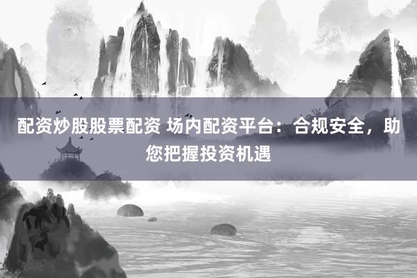 配资炒股股票配资 场内配资平台:合规安全,助您把握投资机遇