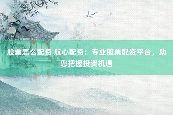 股票怎么配资 航心配资：专业股票配资平台，助您把握投资机遇
