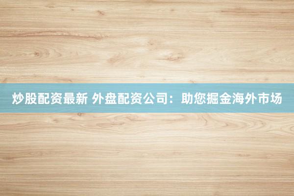 炒股配资最新 外盘配资公司:助您掘金海外市场
