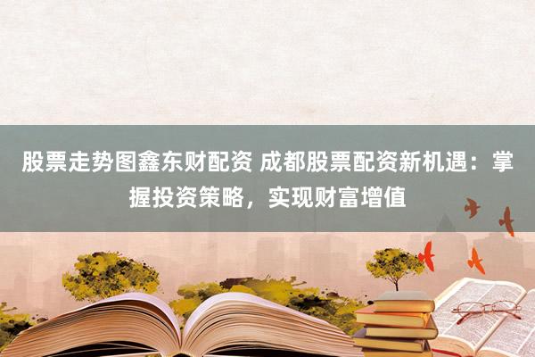 股票走势图鑫东财配资 成都股票配资新机遇：掌握投资策略，实现财富增值