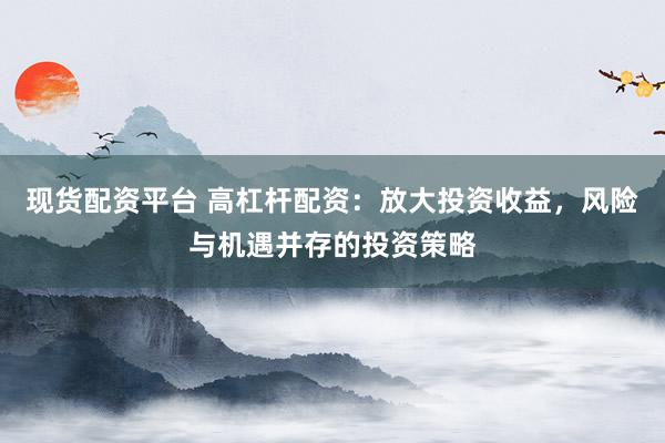 现货配资平台 高杠杆配资:放大投资收益,风险与机遇并存的投资策略