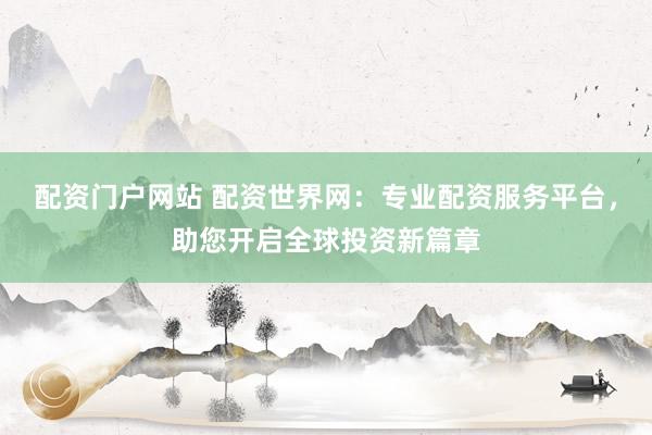 配资门户网站 配资世界网：专业配资服务平台，助您开启全球投资新篇章