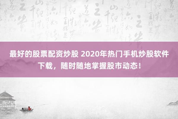 最好的股票配资炒股 2020年热门手机炒股软件下载,随时随地掌握股市动态!