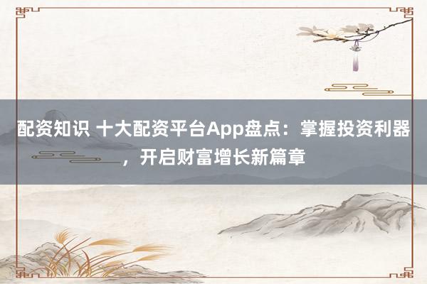 配资知识 十大配资平台App盘点:掌握投资利器,开启财富增长新篇章