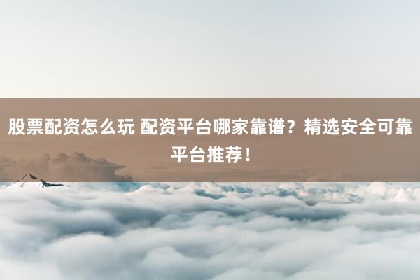 股票配资怎么玩 配资平台哪家靠谱？精选安全可靠平台推荐！
