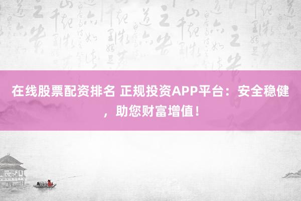 在线股票配资排名 正规投资APP平台：安全稳健，助您财富增值！