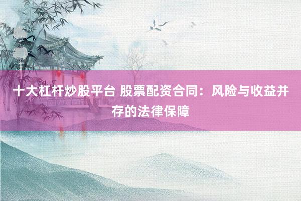 十大杠杆炒股平台 股票配资合同:风险与收益并存的法律保障