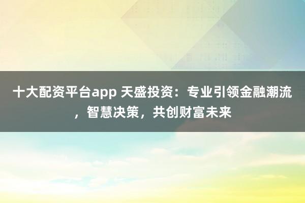 十大配资平台app 天盛投资:专业引领金融潮流,智慧决策,共创财富未来