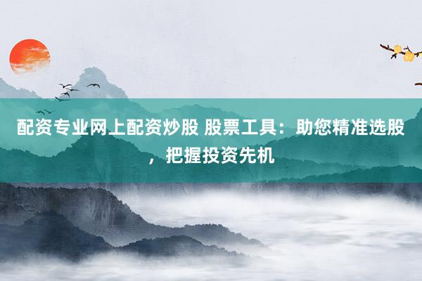 配资专业网上配资炒股 股票工具：助您精准选股，把握投资先机