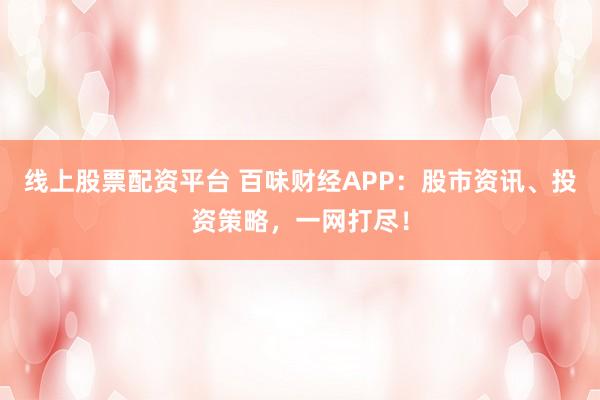 线上股票配资平台 百味财经APP：股市资讯、投资策略，一网打尽！