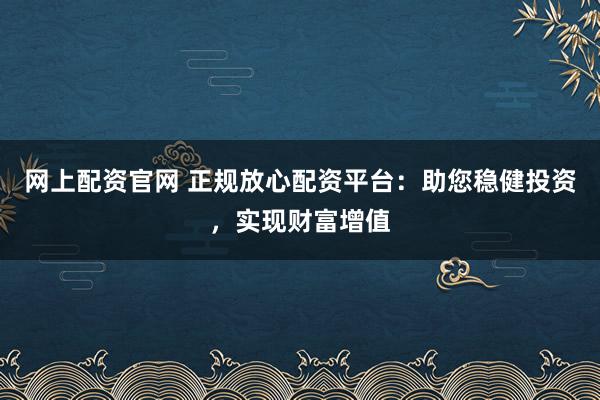 网上配资官网 正规放心配资平台:助您稳健投资,实现财富增值