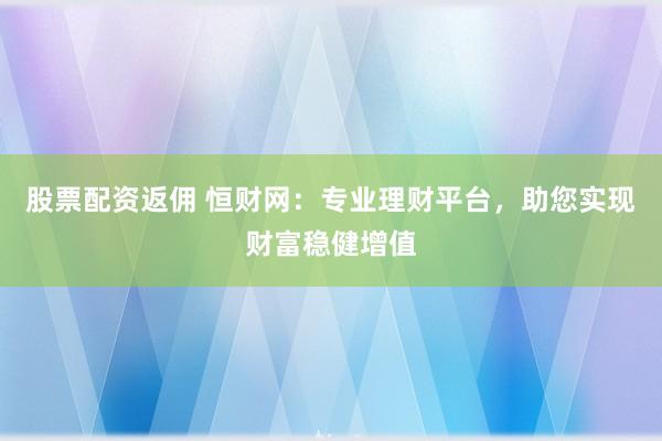 股票配资返佣 恒财网：专业理财平台，助您实现财富稳健增值