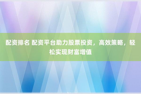 配资排名 配资平台助力股票投资,高效策略,轻松实现财富增值