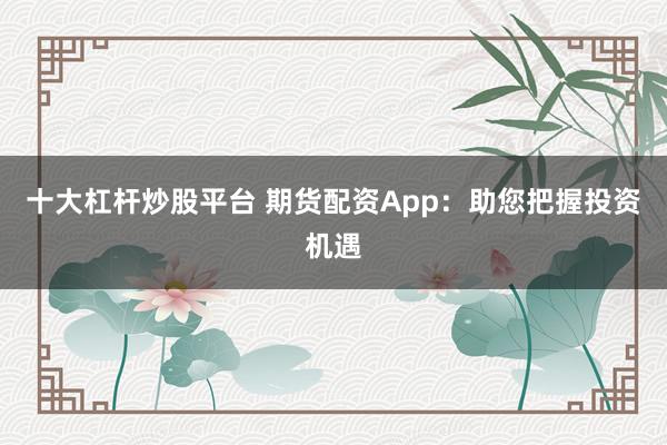 十大杠杆炒股平台 期货配资App:助您把握投资机遇