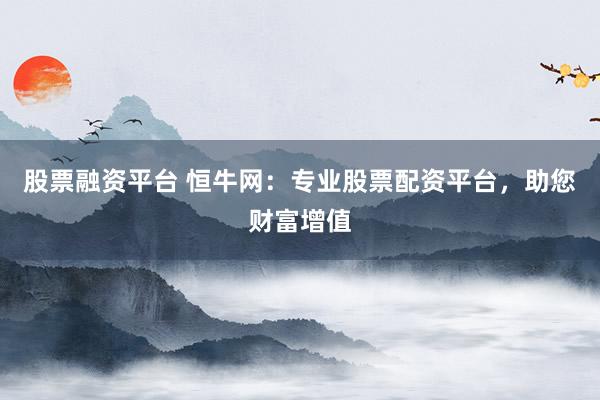 股票融资平台 恒牛网：专业股票配资平台，助您财富增值