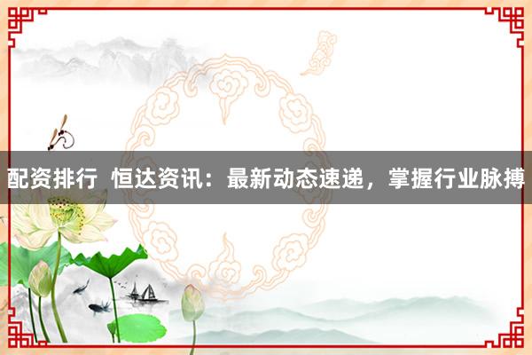配资排行  恒达资讯：最新动态速递，掌握行业脉搏