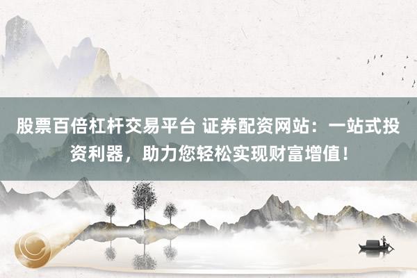 股票百倍杠杆交易平台 证券配资网站：一站式投资利器，助力您轻松实现财富增值！