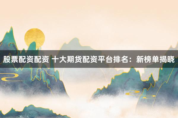 股票配资配资 十大期货配资平台排名：新榜单揭晓