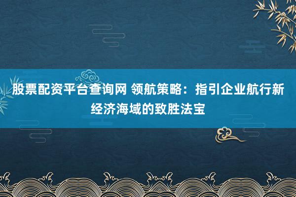 股票配资平台查询网 领航策略：指引企业航行新经济海域的致胜法宝