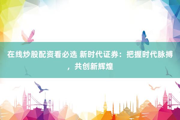 在线炒股配资看必选 新时代证券:把握时代脉搏,共创新辉煌