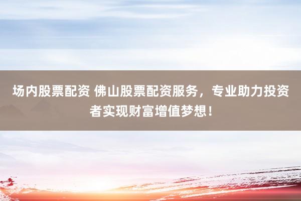 场内股票配资 佛山股票配资服务，专业助力投资者实现财富增值梦想！
