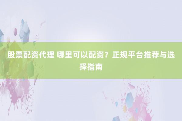 股票配资代理 哪里可以配资？正规平台推荐与选择指南