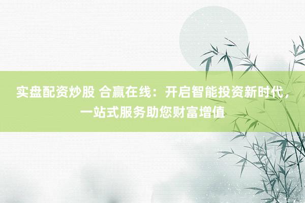 实盘配资炒股 合赢在线：开启智能投资新时代，一站式服务助您财富增值