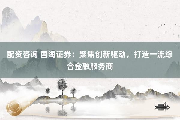 配资咨询 国海证券：聚焦创新驱动，打造一流综合金融服务商