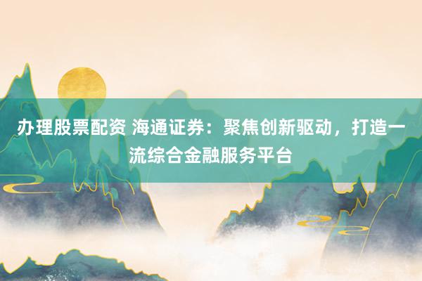 办理股票配资 海通证券：聚焦创新驱动，打造一流综合金融服务平台