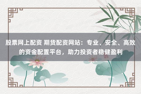 股票网上配资 期货配资网站：专业、安全、高效的资金配置平台，助力投资者稳健盈利