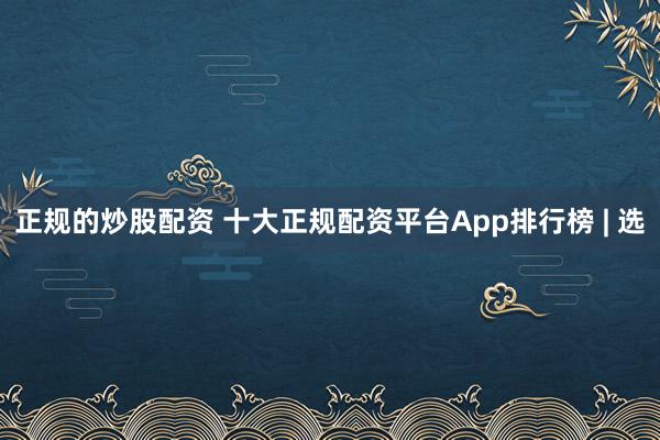 正规的炒股配资 十大正规配资平台App排行榜 | 选