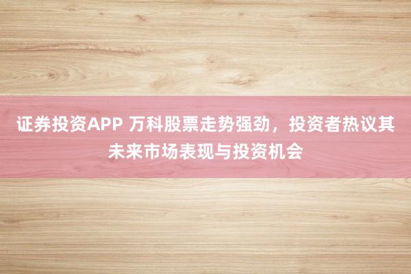 证券投资APP 万科股票走势强劲,投资者热议其未来市场表现与投资机会