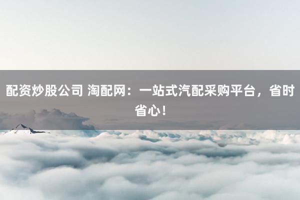 配资炒股公司 淘配网：一站式汽配采购平台，省时省心！