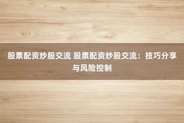 股票配资炒股交流 股票配资炒股交流：技巧分享与风险控制