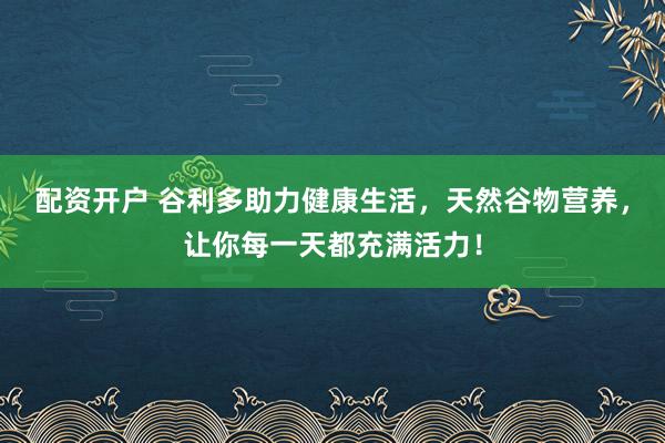 配资开户 谷利多助力健康生活,天然谷物营养,让你每一天都充满活力!