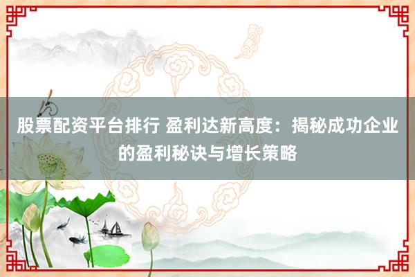 股票配资平台排行 盈利达新高度:揭秘成功企业的盈利秘诀与增长策略