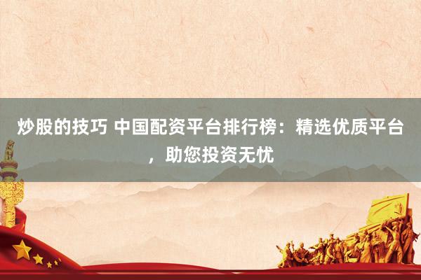 炒股的技巧 中国配资平台排行榜:精选优质平台,助您投资无忧