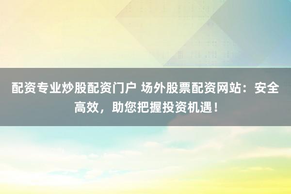 配资专业炒股配资门户 场外股票配资网站:安全高效,助您把握投资机遇!