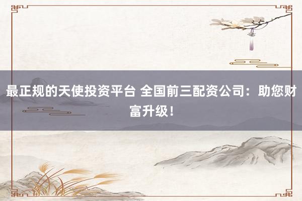 最正规的天使投资平台 全国前三配资公司：助您财富升级！