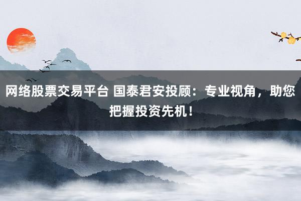网络股票交易平台 国泰君安投顾:专业视角,助您把握投资先机!
